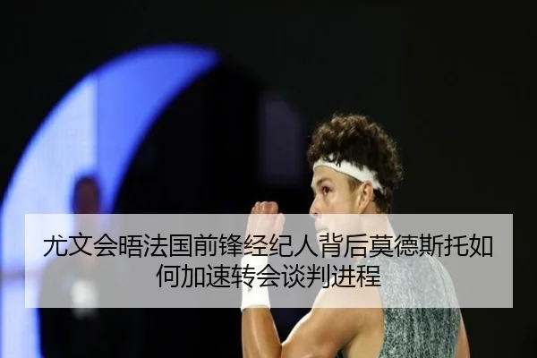 尤文会晤法国前锋经纪人背后莫德斯托如何加速转会谈判进程